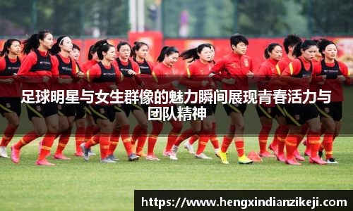 足球明星与女生群像的魅力瞬间展现青春活力与团队精神
